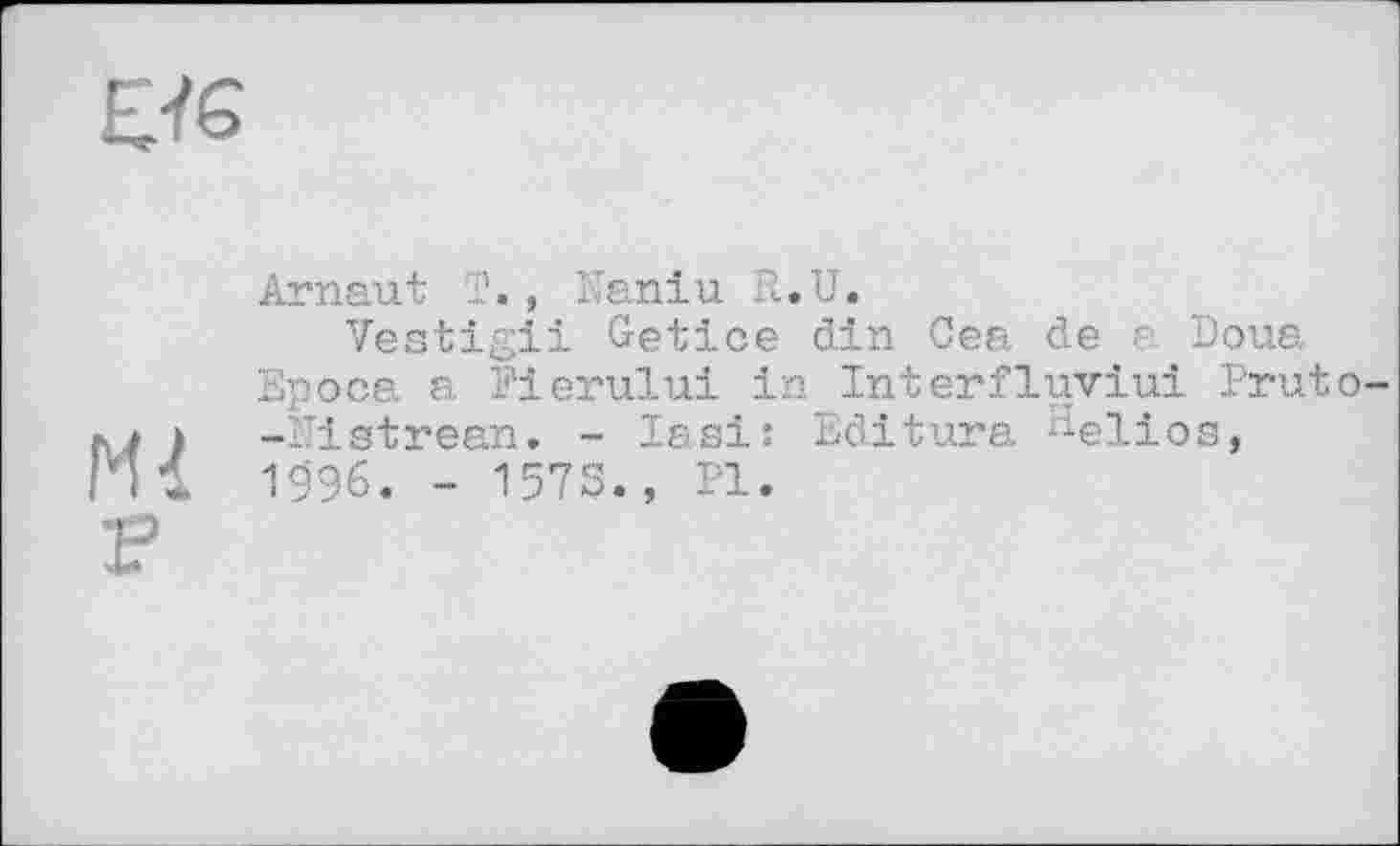 ﻿Arnaut T., Naniu R.U.
Vestigii Getice din Cea de e Doua Epoca a Fierului in Interfluviui Pruto-* -Fiatrean. - lasi: Editura ^elios,
П1 1996. - 1573., PI.
F